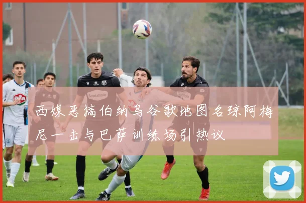 西媒恶搞伯纳乌谷歌地图名琼阿梅尼一击与巴萨训练场引热议