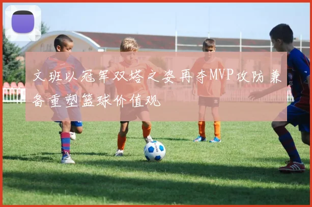 文班以冠军双塔之姿再夺MVP攻防兼备重塑篮球价值观