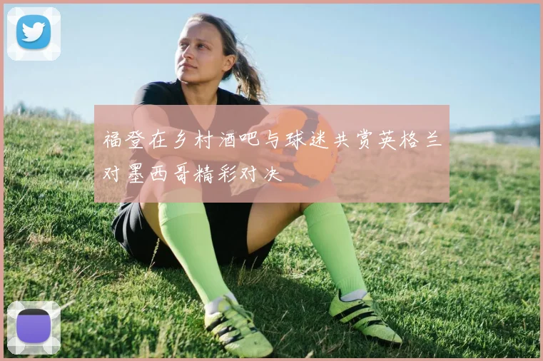福登在乡村酒吧与球迷共赏英格兰对墨西哥精彩对决
