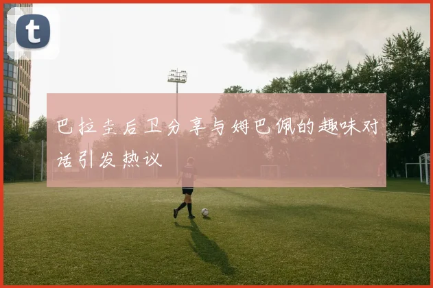 巴拉圭后卫分享与姆巴佩的趣味对话引发热议