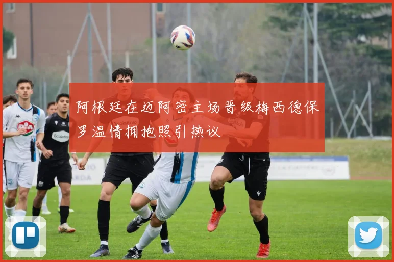 阿根廷在迈阿密主场晋级梅西德保罗温情拥抱照引热议