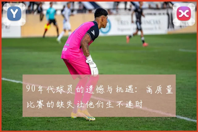 90年代球员的遗憾与机遇：高质量比赛的缺失让他们生不逢时