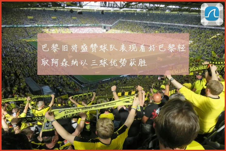 巴黎旧将盛赞球队表现看好巴黎轻取阿森纳以三球优势获胜