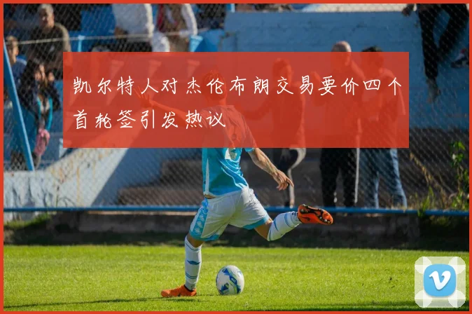 凯尔特人对杰伦布朗交易要价四个首轮签引发热议