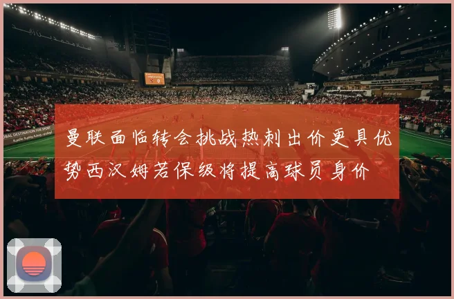 曼联面临转会挑战热刺出价更具优势西汉姆若保级将提高球员身价