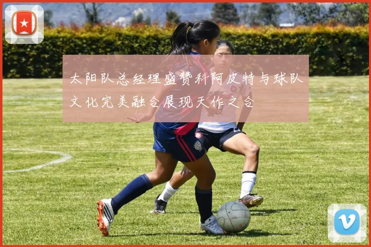 太阳队总经理盛赞科阿皮特与球队文化完美融合展现天作之合