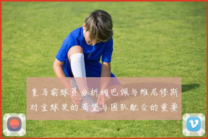 皇马前球员分析姆巴佩与维尼修斯对金球奖的渴望与团队配合的重要性