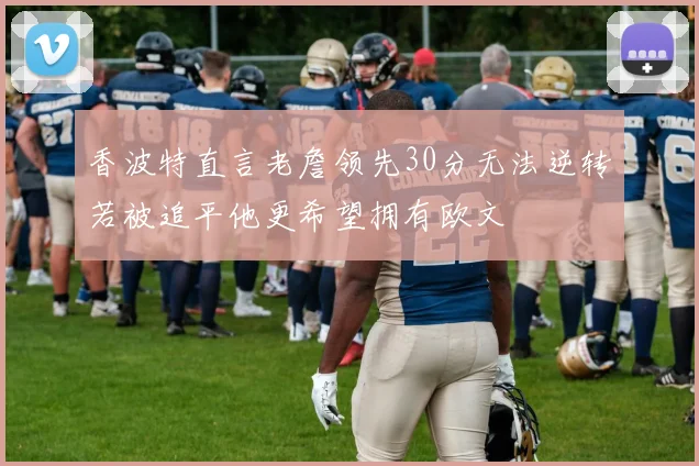 香波特直言老詹领先30分无法逆转若被追平他更希望拥有欧文