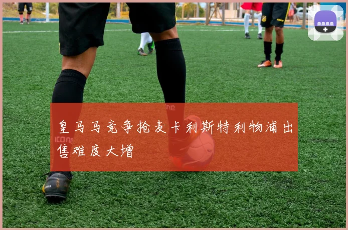 皇马马竞争抢麦卡利斯特利物浦出售难度大增
